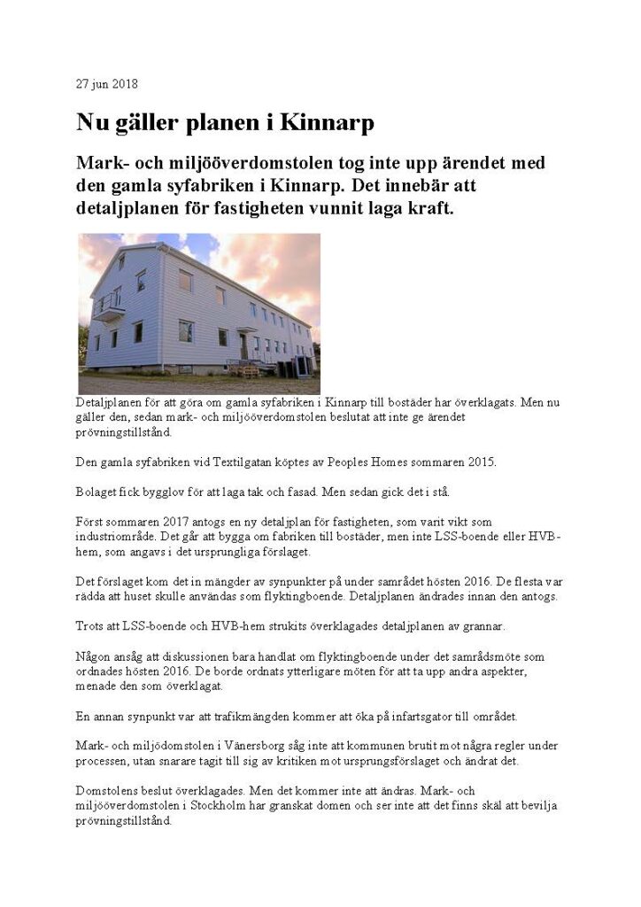Nu gäller planen i Kinnarp
Mark- och miljööverdomstolen tog inte upp ärendet med den gamla syfabriken i Kinnarp. Det innebär att detaljplanen för fastigheten vunnit laga kraft.

Detaljplanen för att göra om gamla syfabriken i Kinnarp till bostäder har överklagats. Men nu gäller den, sedan mark- och miljööverdomstolen beslutat att inte ge ärendet prövningstillstånd.
Den gamla syfabriken vid Textilgatan köptes av Peoples Homes sommaren 2015.
Bolaget fick bygglov för att laga tak och fasad. Men sedan gick det i stå.
Först sommaren 2017 antogs en ny detaljplan för fastigheten, som varit vikt som industriområde. Det går att bygga om fabriken till bostäder, men inte LSS-boende eller HVB-hem, som angavs i det ursprungliga förslaget.
Det förslaget kom det in mängder av synpunkter på under samrådet hösten 2016. De flesta var rädda att huset skulle användas som flyktingboende. Detaljplanen ändrades innan den antogs.
Trots att LSS-boende och HVB-hem strukits överklagades detaljplanen av grannar.